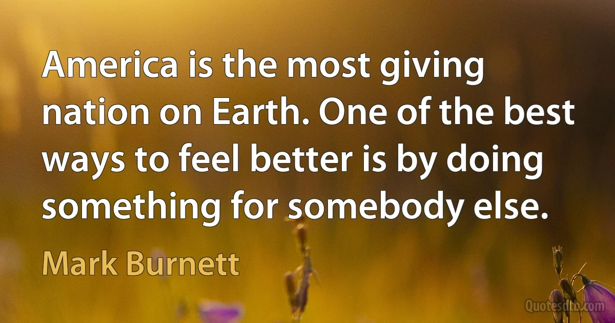 America is the most giving nation on Earth. One of the best ways to feel better is by doing something for somebody else. (Mark Burnett)