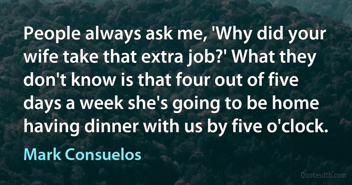 People always ask me, 'Why did your wife take that extra job?' What they don't know is that four out of five days a week she's going to be home having dinner with us by five o'clock. (Mark Consuelos)