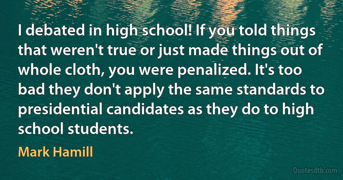 I debated in high school! If you told things that weren't true or just made things out of whole cloth, you were penalized. It's too bad they don't apply the same standards to presidential candidates as they do to high school students. (Mark Hamill)