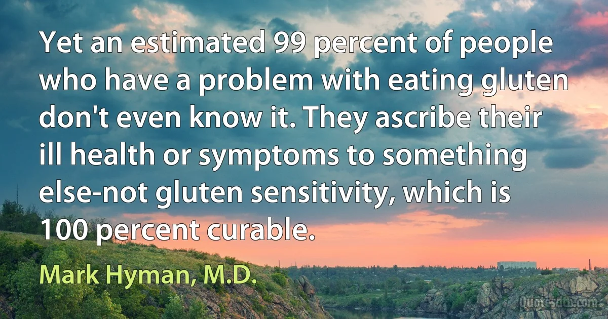 Yet an estimated 99 percent of people who have a problem with eating gluten don't even know it. They ascribe their ill health or symptoms to something else-not gluten sensitivity, which is 100 percent curable. (Mark Hyman, M.D.)