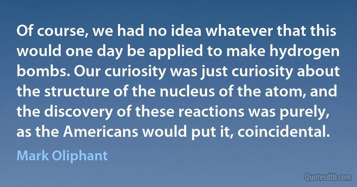 Of course, we had no idea whatever that this would one day be applied to make hydrogen bombs. Our curiosity was just curiosity about the structure of the nucleus of the atom, and the discovery of these reactions was purely, as the Americans would put it, coincidental. (Mark Oliphant)