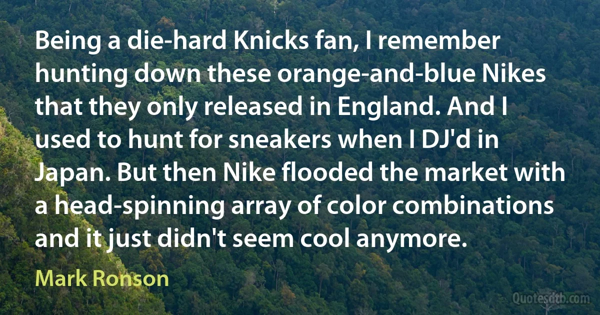 Being a die-hard Knicks fan, I remember hunting down these orange-and-blue Nikes that they only released in England. And I used to hunt for sneakers when I DJ'd in Japan. But then Nike flooded the market with a head-spinning array of color combinations and it just didn't seem cool anymore. (Mark Ronson)