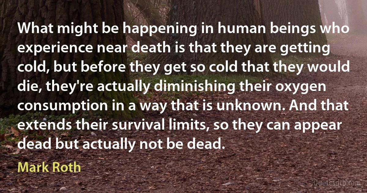 What might be happening in human beings who experience near death is that they are getting cold, but before they get so cold that they would die, they're actually diminishing their oxygen consumption in a way that is unknown. And that extends their survival limits, so they can appear dead but actually not be dead. (Mark Roth)