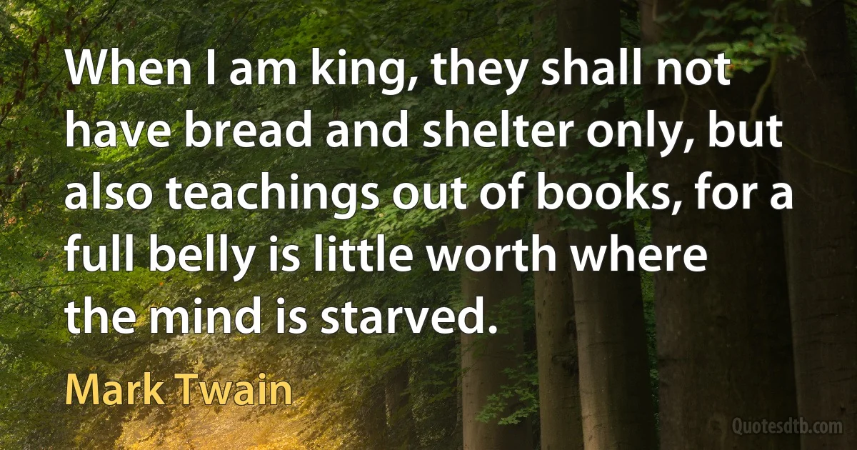 When I am king, they shall not have bread and shelter only, but also teachings out of books, for a full belly is little worth where the mind is starved. (Mark Twain)