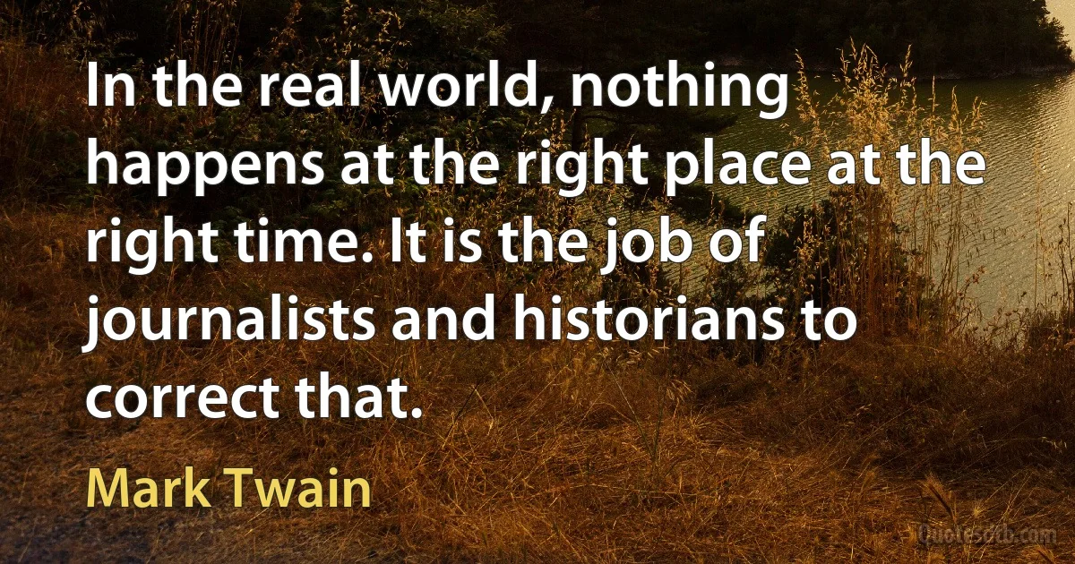 In the real world, nothing happens at the right place at the right time. It is the job of journalists and historians to correct that. (Mark Twain)