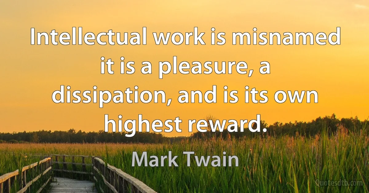 Intellectual work is misnamed it is a pleasure, a dissipation, and is its own highest reward. (Mark Twain)