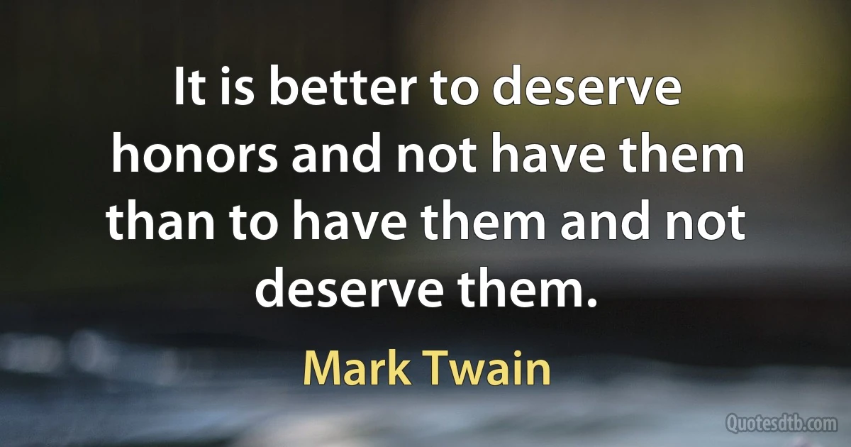 It is better to deserve honors and not have them than to have them and not deserve them. (Mark Twain)