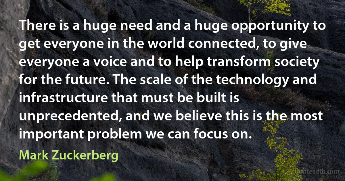 There is a huge need and a huge opportunity to get everyone in the world connected, to give everyone a voice and to help transform society for the future. The scale of the technology and infrastructure that must be built is unprecedented, and we believe this is the most important problem we can focus on. (Mark Zuckerberg)