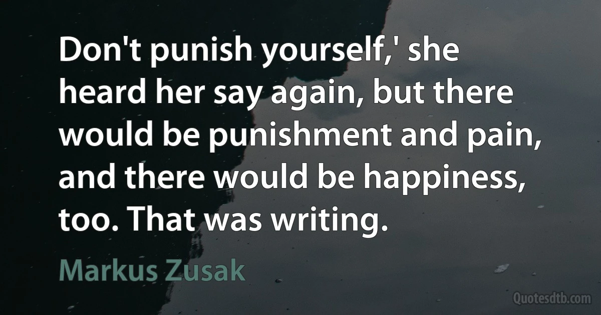 Don't punish yourself,' she heard her say again, but there would be punishment and pain, and there would be happiness, too. That was writing. (Markus Zusak)