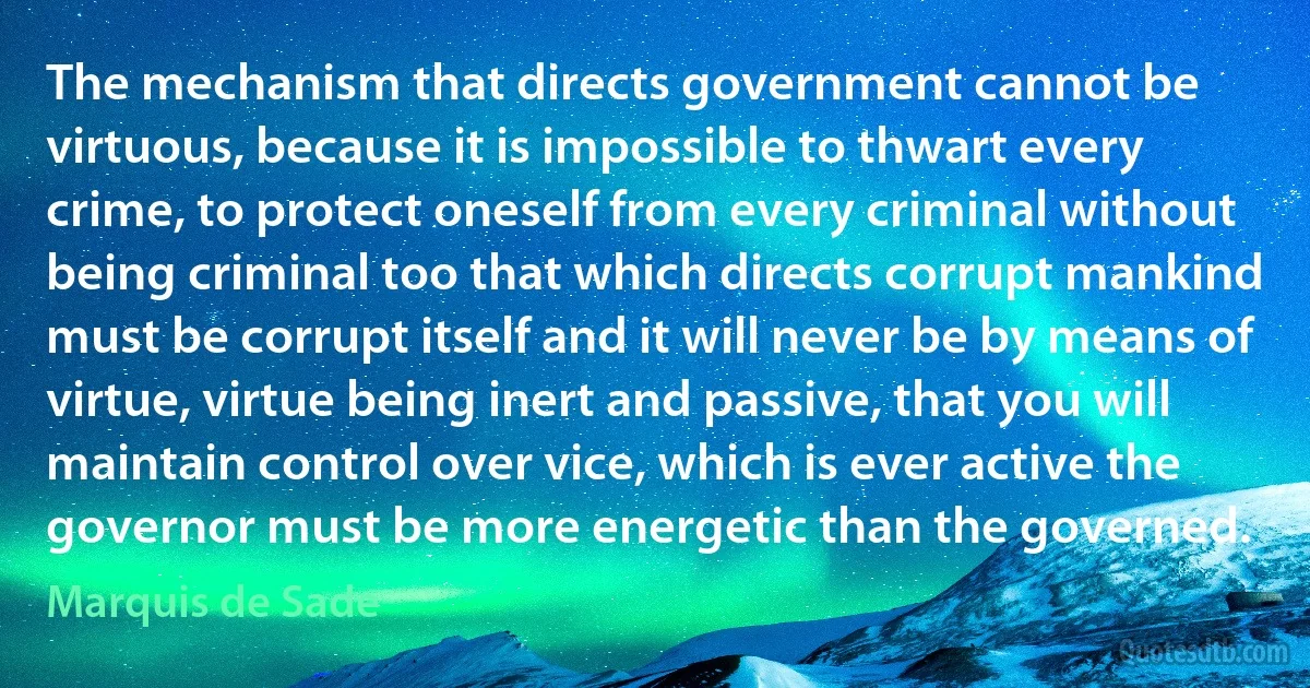 The mechanism that directs government cannot be virtuous, because it is impossible to thwart every crime, to protect oneself from every criminal without being criminal too that which directs corrupt mankind must be corrupt itself and it will never be by means of virtue, virtue being inert and passive, that you will maintain control over vice, which is ever active the governor must be more energetic than the governed. (Marquis de Sade)