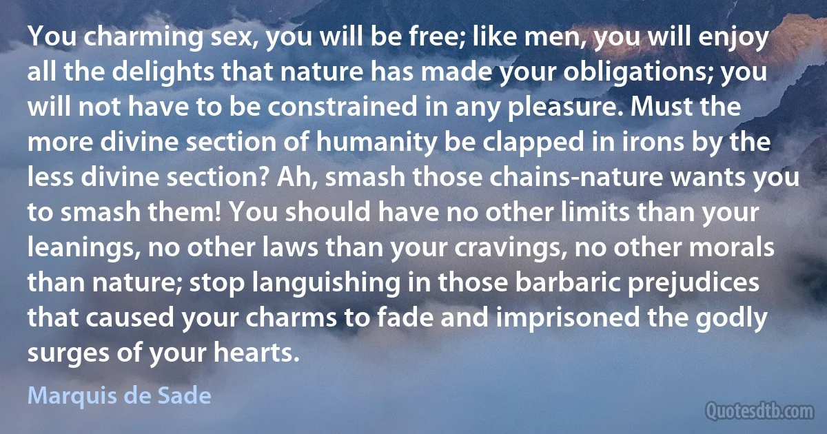 You charming sex, you will be free; like men, you will enjoy all the delights that nature has made your obligations; you will not have to be constrained in any pleasure. Must the more divine section of humanity be clapped in irons by the less divine section? Ah, smash those chains-nature wants you to smash them! You should have no other limits than your leanings, no other laws than your cravings, no other morals than nature; stop languishing in those barbaric prejudices that caused your charms to fade and imprisoned the godly surges of your hearts. (Marquis de Sade)