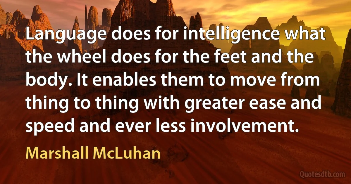 Language does for intelligence what the wheel does for the feet and the body. It enables them to move from thing to thing with greater ease and speed and ever less involvement. (Marshall McLuhan)