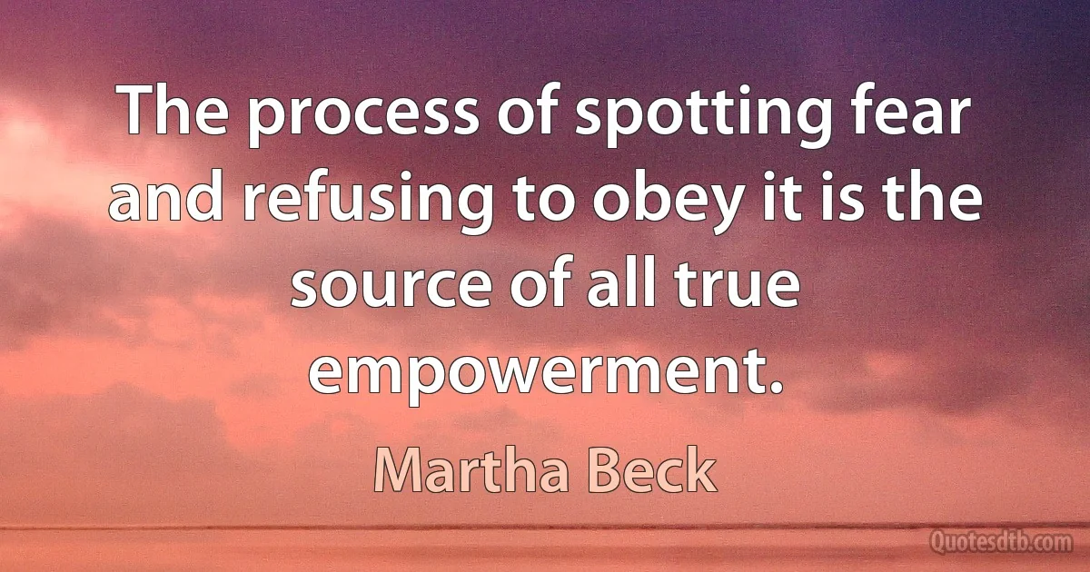 The process of spotting fear and refusing to obey it is the source of all true empowerment. (Martha Beck)