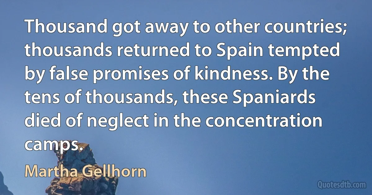 Thousand got away to other countries; thousands returned to Spain tempted by false promises of kindness. By the tens of thousands, these Spaniards died of neglect in the concentration camps. (Martha Gellhorn)