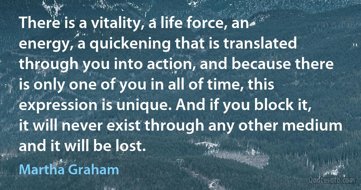 There is a vitality, a life force, an energy, a quickening that is translated through you into action, and because there is only one of you in all of time, this expression is unique. And if you block it, it will never exist through any other medium and it will be lost. (Martha Graham)