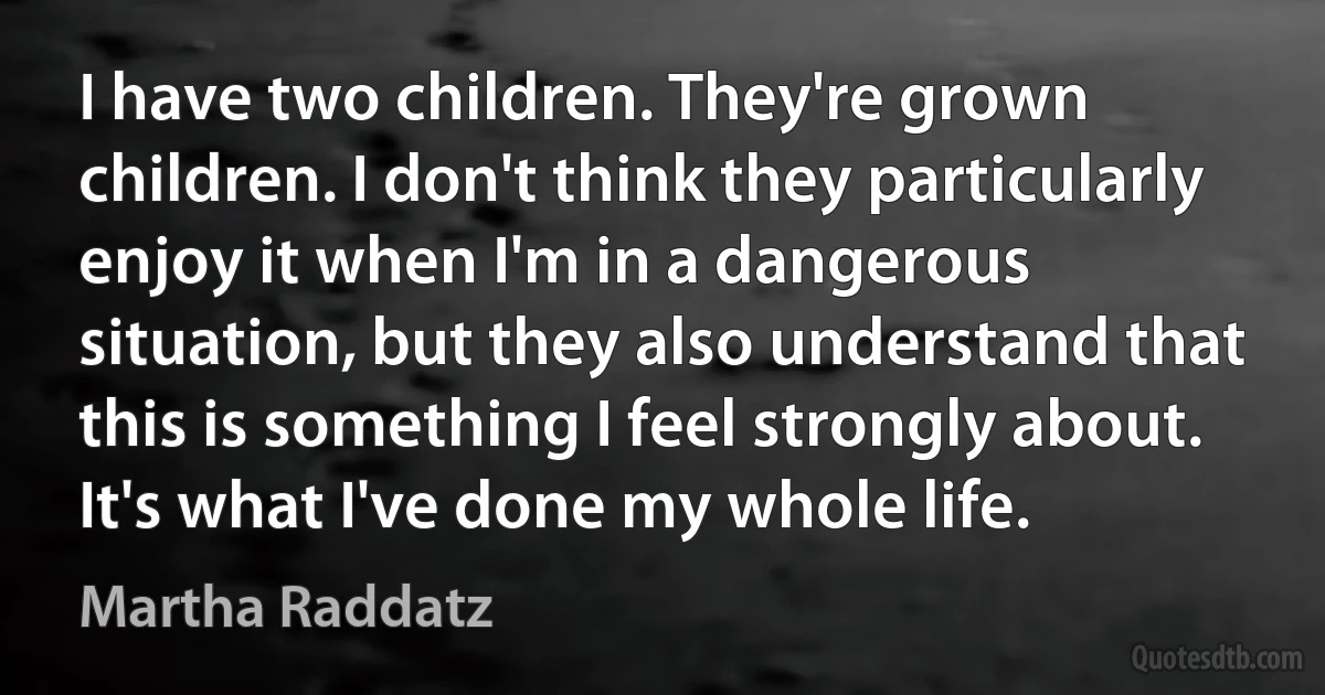 I have two children. They're grown children. I don't think they particularly enjoy it when I'm in a dangerous situation, but they also understand that this is something I feel strongly about. It's what I've done my whole life. (Martha Raddatz)