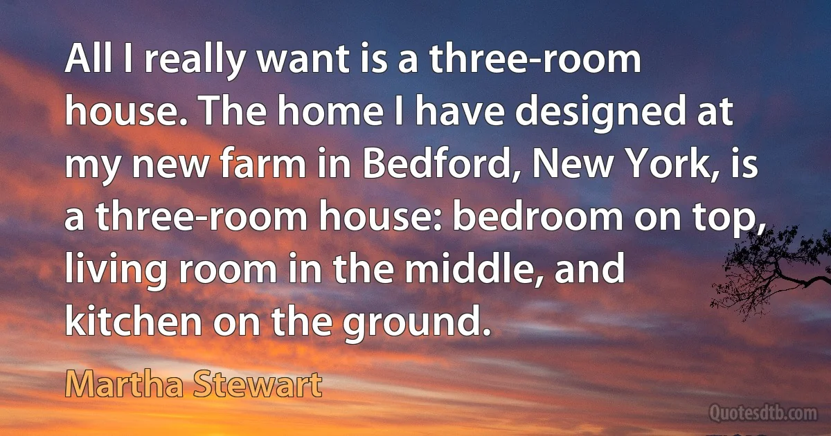 All I really want is a three-room house. The home I have designed at my new farm in Bedford, New York, is a three-room house: bedroom on top, living room in the middle, and kitchen on the ground. (Martha Stewart)