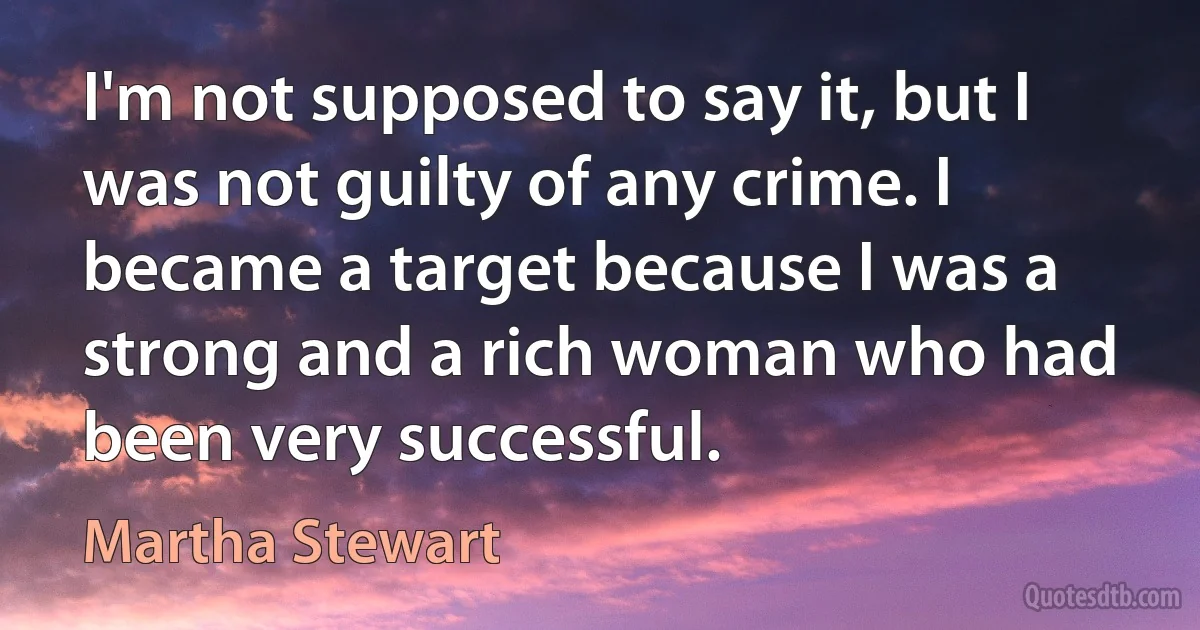 I'm not supposed to say it, but I was not guilty of any crime. I became a target because I was a strong and a rich woman who had been very successful. (Martha Stewart)