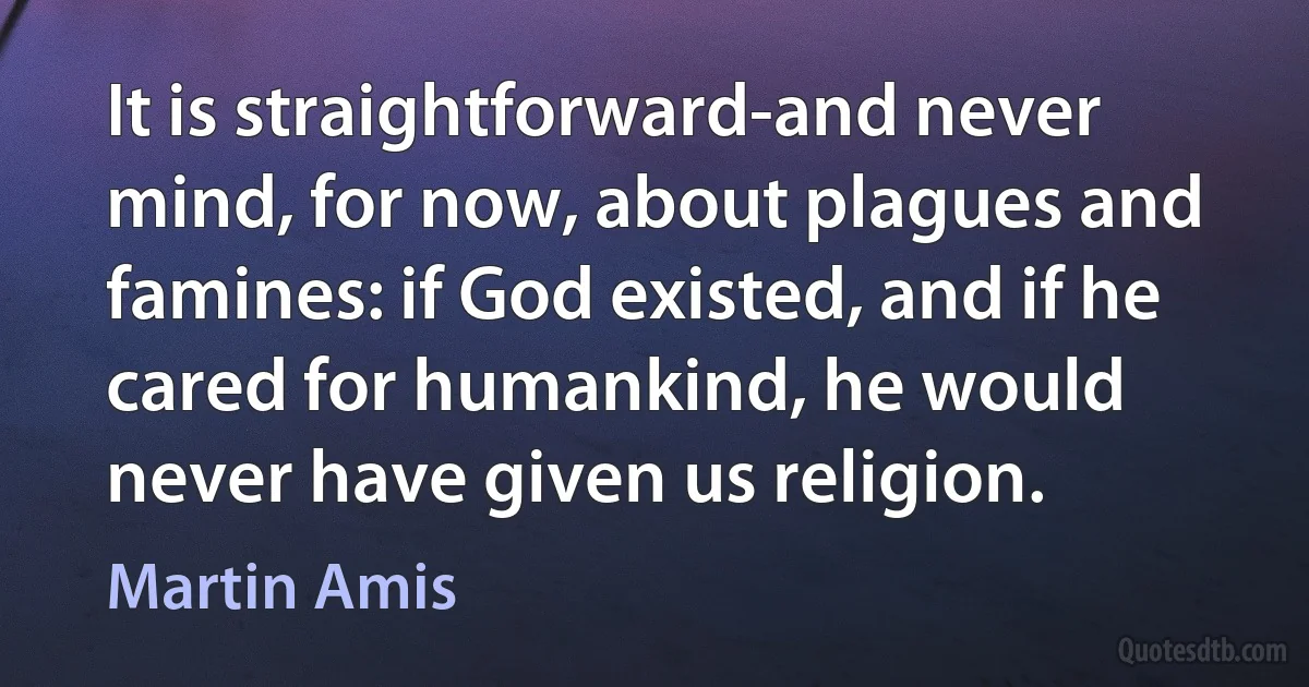 It is straightforward-and never mind, for now, about plagues and famines: if God existed, and if he cared for humankind, he would never have given us religion. (Martin Amis)