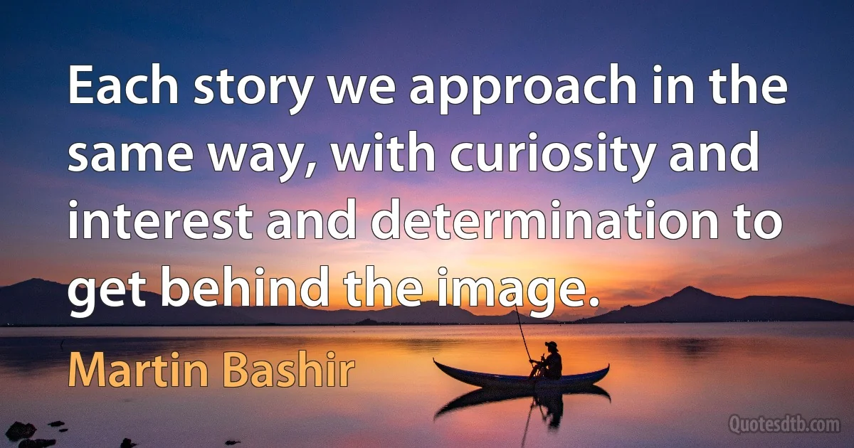 Each story we approach in the same way, with curiosity and interest and determination to get behind the image. (Martin Bashir)