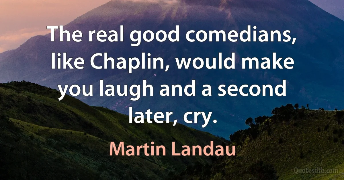 The real good comedians, like Chaplin, would make you laugh and a second later, cry. (Martin Landau)