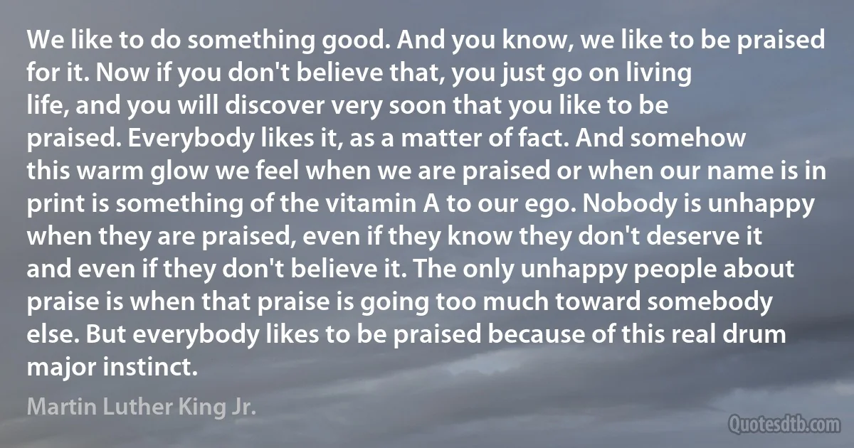 We like to do something good. And you know, we like to be praised for it. Now if you don't believe that, you just go on living life, and you will discover very soon that you like to be praised. Everybody likes it, as a matter of fact. And somehow this warm glow we feel when we are praised or when our name is in print is something of the vitamin A to our ego. Nobody is unhappy when they are praised, even if they know they don't deserve it and even if they don't believe it. The only unhappy people about praise is when that praise is going too much toward somebody else. But everybody likes to be praised because of this real drum major instinct. (Martin Luther King Jr.)