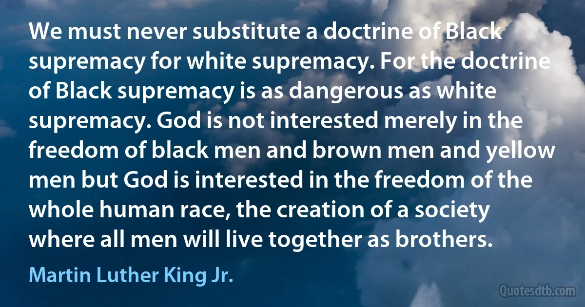 We must never substitute a doctrine of Black supremacy for white supremacy. For the doctrine of Black supremacy is as dangerous as white supremacy. God is not interested merely in the freedom of black men and brown men and yellow men but God is interested in the freedom of the whole human race, the creation of a society where all men will live together as brothers. (Martin Luther King Jr.)