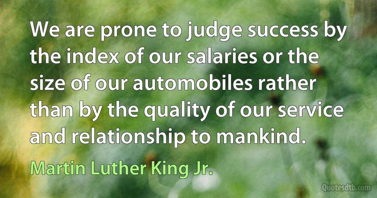 We are prone to judge success by the index of our salaries or the size of our automobiles rather than by the quality of our service and relationship to mankind. (Martin Luther King Jr.)