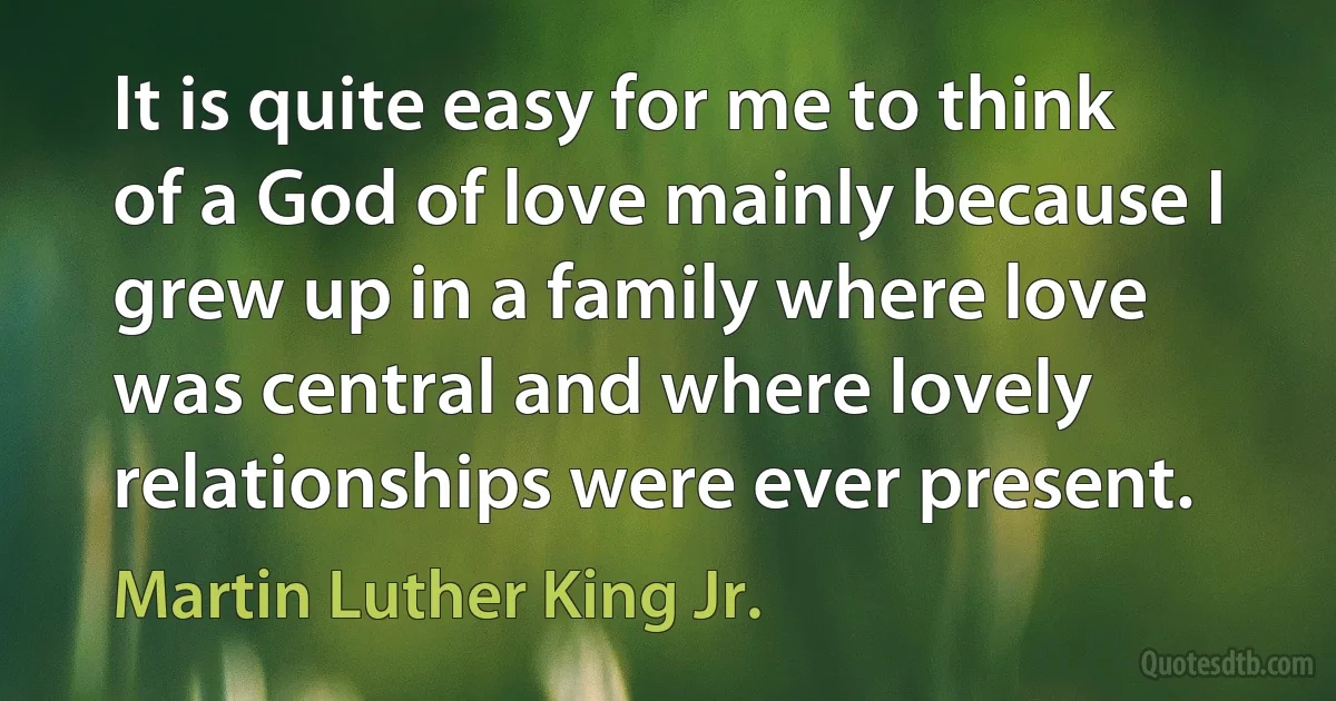 It is quite easy for me to think of a God of love mainly because I grew up in a family where love was central and where lovely relationships were ever present. (Martin Luther King Jr.)