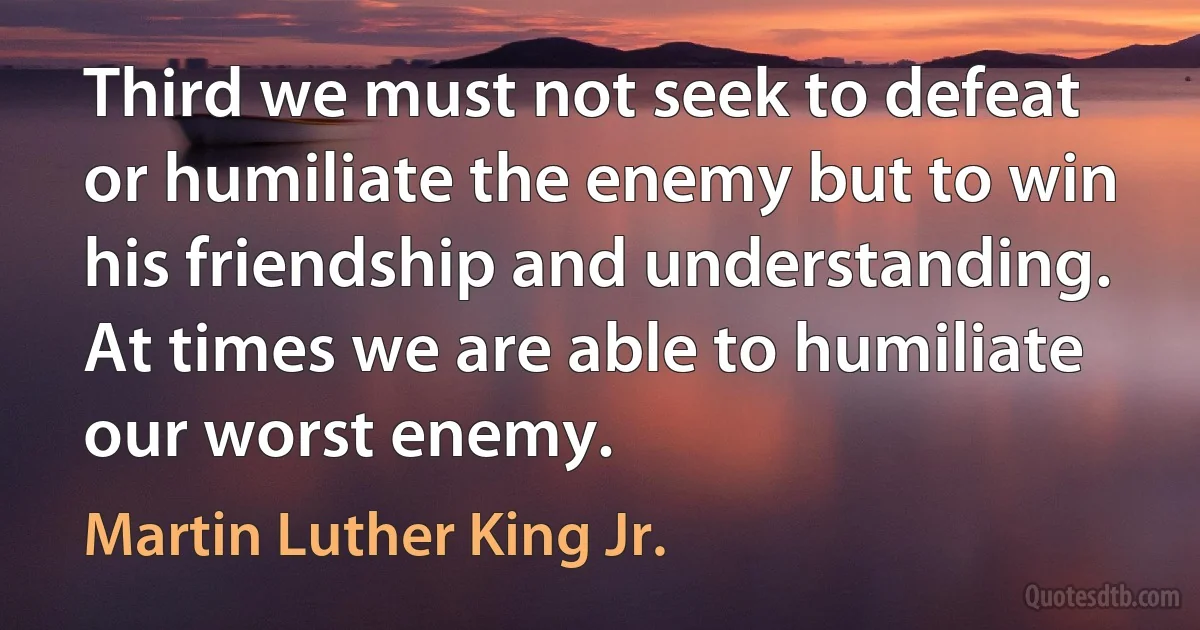 Third we must not seek to defeat or humiliate the enemy but to win his friendship and understanding. At times we are able to humiliate our worst enemy. (Martin Luther King Jr.)