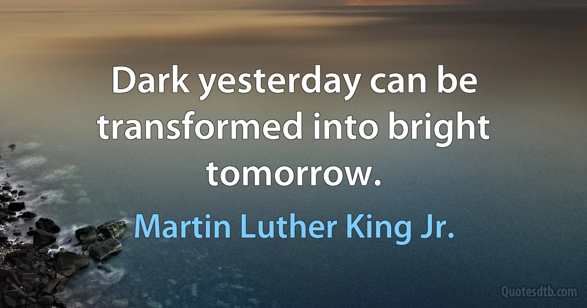 Dark yesterday can be transformed into bright tomorrow. (Martin Luther King Jr.)