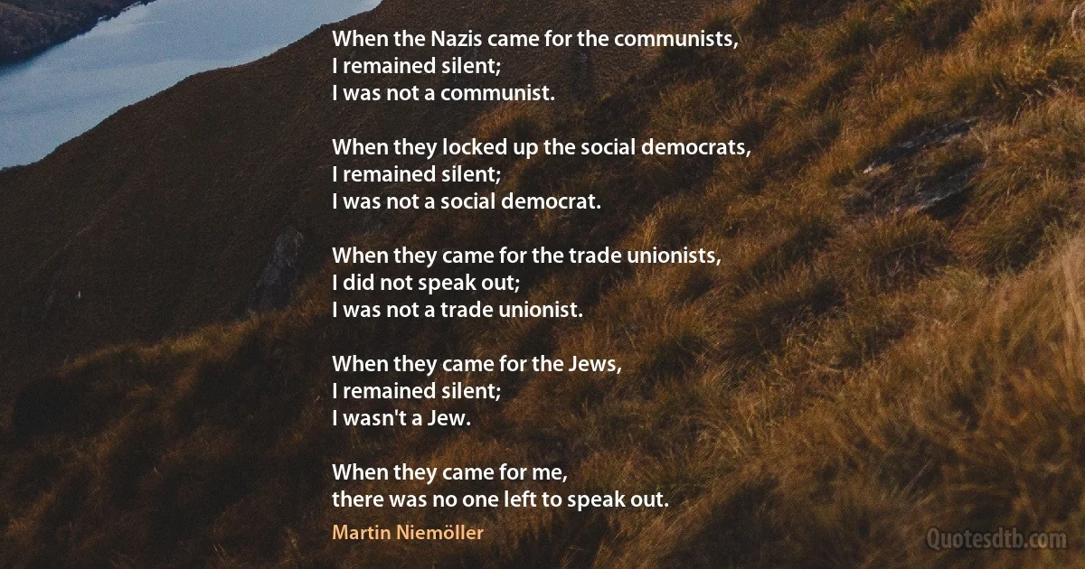 When the Nazis came for the communists,
I remained silent;
I was not a communist.

When they locked up the social democrats,
I remained silent;
I was not a social democrat.

When they came for the trade unionists,
I did not speak out;
I was not a trade unionist.

When they came for the Jews,
I remained silent;
I wasn't a Jew.

When they came for me,
there was no one left to speak out. (Martin Niemöller)