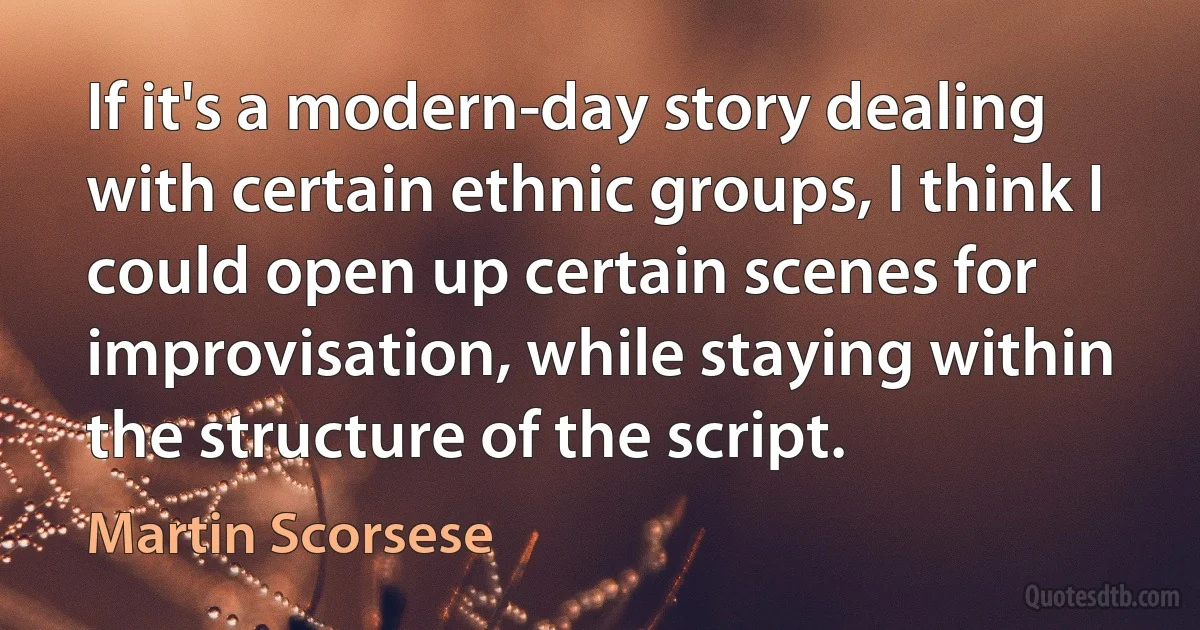 If it's a modern-day story dealing with certain ethnic groups, I think I could open up certain scenes for improvisation, while staying within the structure of the script. (Martin Scorsese)