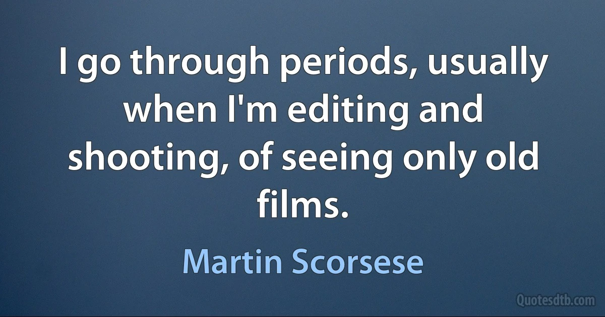 I go through periods, usually when I'm editing and shooting, of seeing only old films. (Martin Scorsese)