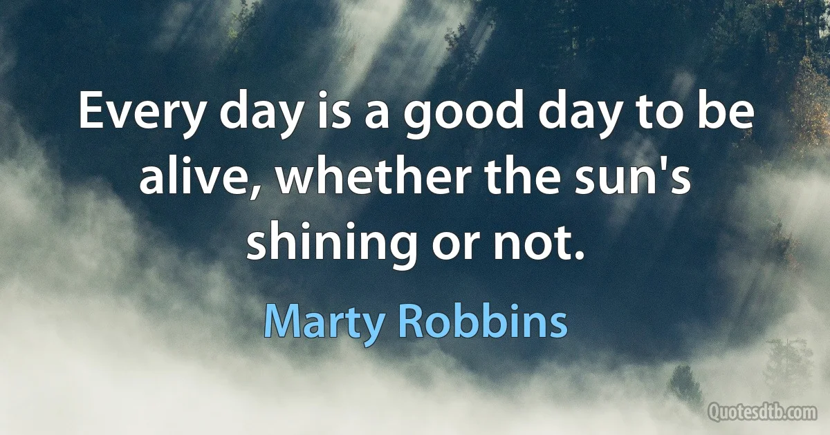 Every day is a good day to be alive, whether the sun's shining or not. (Marty Robbins)