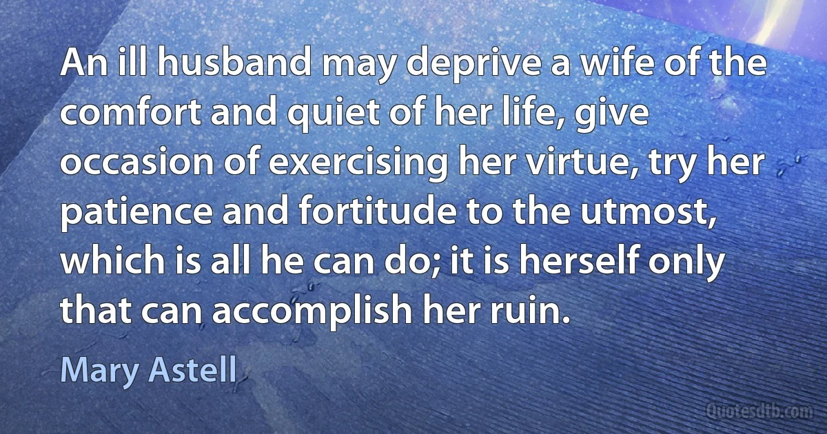 An ill husband may deprive a wife of the comfort and quiet of her life, give occasion of exercising her virtue, try her patience and fortitude to the utmost, which is all he can do; it is herself only that can accomplish her ruin. (Mary Astell)