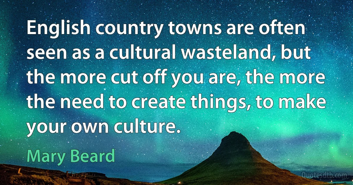 English country towns are often seen as a cultural wasteland, but the more cut off you are, the more the need to create things, to make your own culture. (Mary Beard)