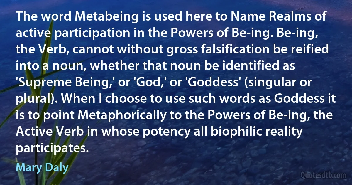 The word Metabeing is used here to Name Realms of active participation in the Powers of Be-ing. Be-ing, the Verb, cannot without gross falsification be reified into a noun, whether that noun be identified as 'Supreme Being,' or 'God,' or 'Goddess' (singular or plural). When I choose to use such words as Goddess it is to point Metaphorically to the Powers of Be-ing, the Active Verb in whose potency all biophilic reality participates. (Mary Daly)