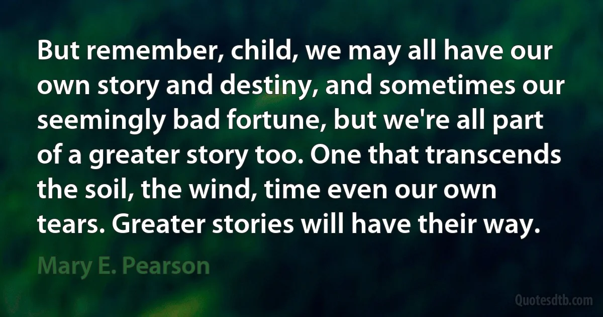 But remember, child, we may all have our own story and destiny, and sometimes our seemingly bad fortune, but we're all part of a greater story too. One that transcends the soil, the wind, time even our own tears. Greater stories will have their way. (Mary E. Pearson)