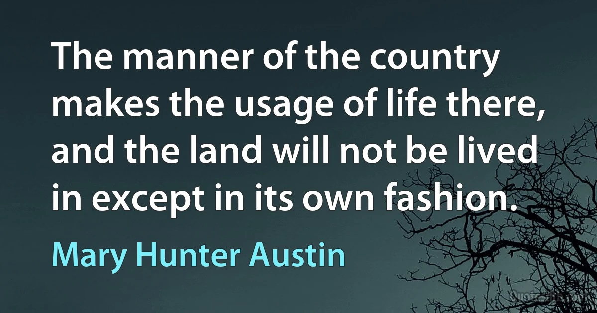 The manner of the country makes the usage of life there, and the land will not be lived in except in its own fashion. (Mary Hunter Austin)