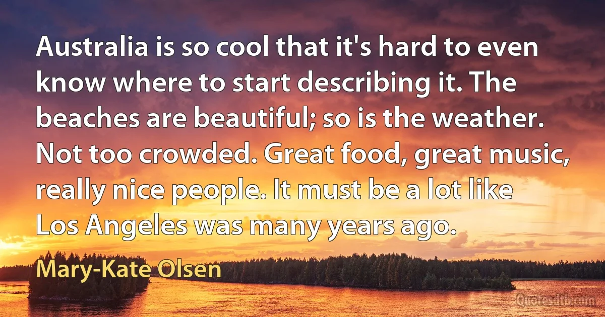 Australia is so cool that it's hard to even know where to start describing it. The beaches are beautiful; so is the weather. Not too crowded. Great food, great music, really nice people. It must be a lot like Los Angeles was many years ago. (Mary-Kate Olsen)