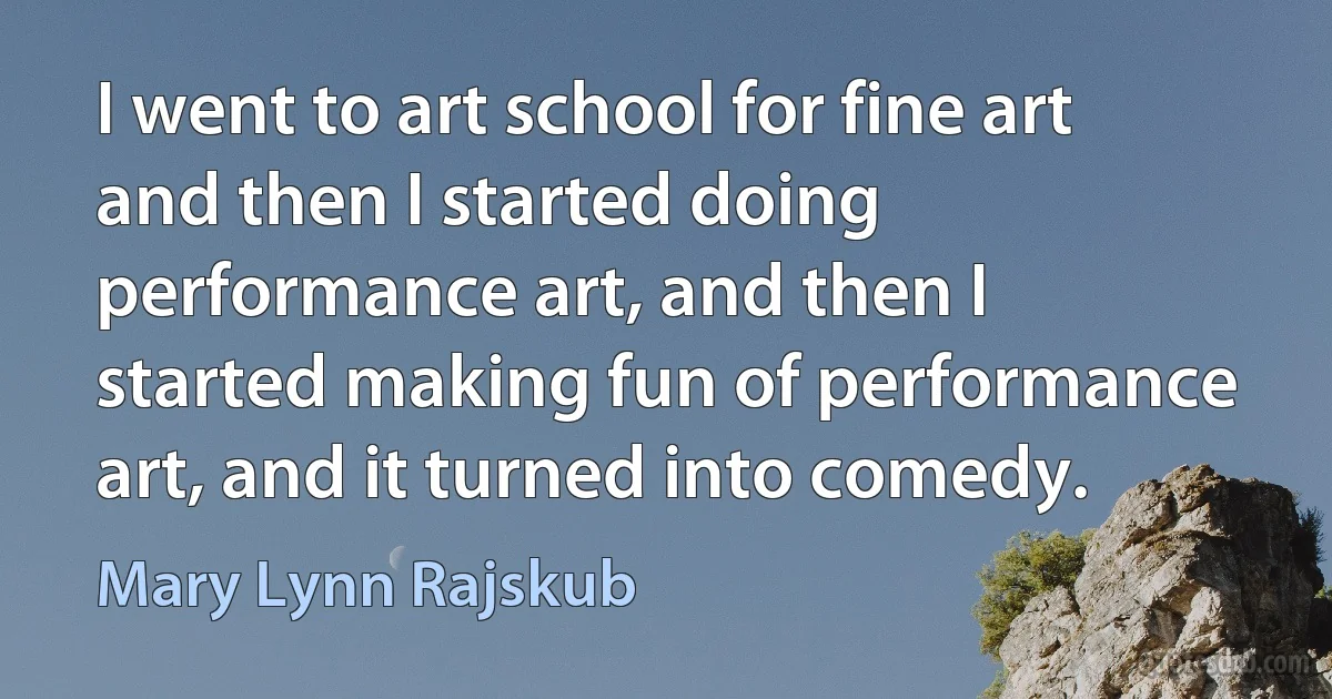 I went to art school for fine art and then I started doing performance art, and then I started making fun of performance art, and it turned into comedy. (Mary Lynn Rajskub)