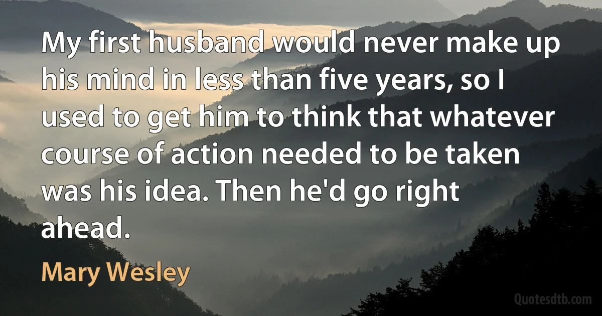 My first husband would never make up his mind in less than five years, so I used to get him to think that whatever course of action needed to be taken was his idea. Then he'd go right ahead. (Mary Wesley)