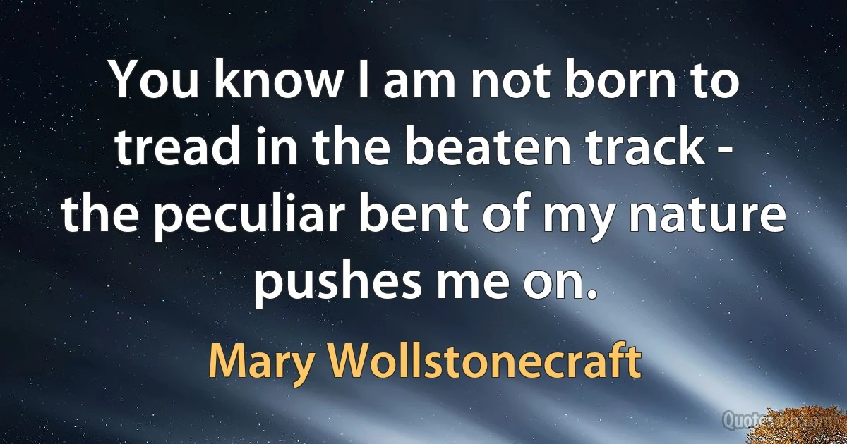 You know I am not born to tread in the beaten track - the peculiar bent of my nature pushes me on. (Mary Wollstonecraft)