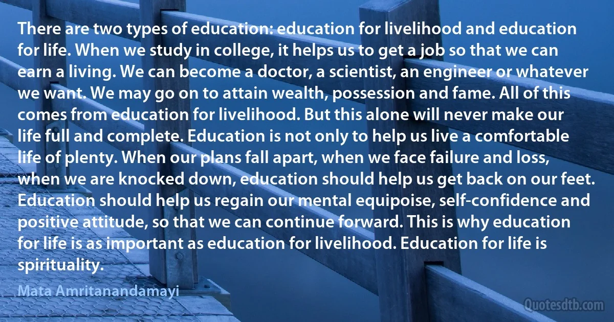 There are two types of education: education for livelihood and education for life. When we study in college, it helps us to get a job so that we can earn a living. We can become a doctor, a scientist, an engineer or whatever we want. We may go on to attain wealth, possession and fame. All of this comes from education for livelihood. But this alone will never make our life full and complete. Education is not only to help us live a comfortable life of plenty. When our plans fall apart, when we face failure and loss, when we are knocked down, education should help us get back on our feet. Education should help us regain our mental equipoise, self-confidence and positive attitude, so that we can continue forward. This is why education for life is as important as education for livelihood. Education for life is spirituality. (Mata Amritanandamayi)