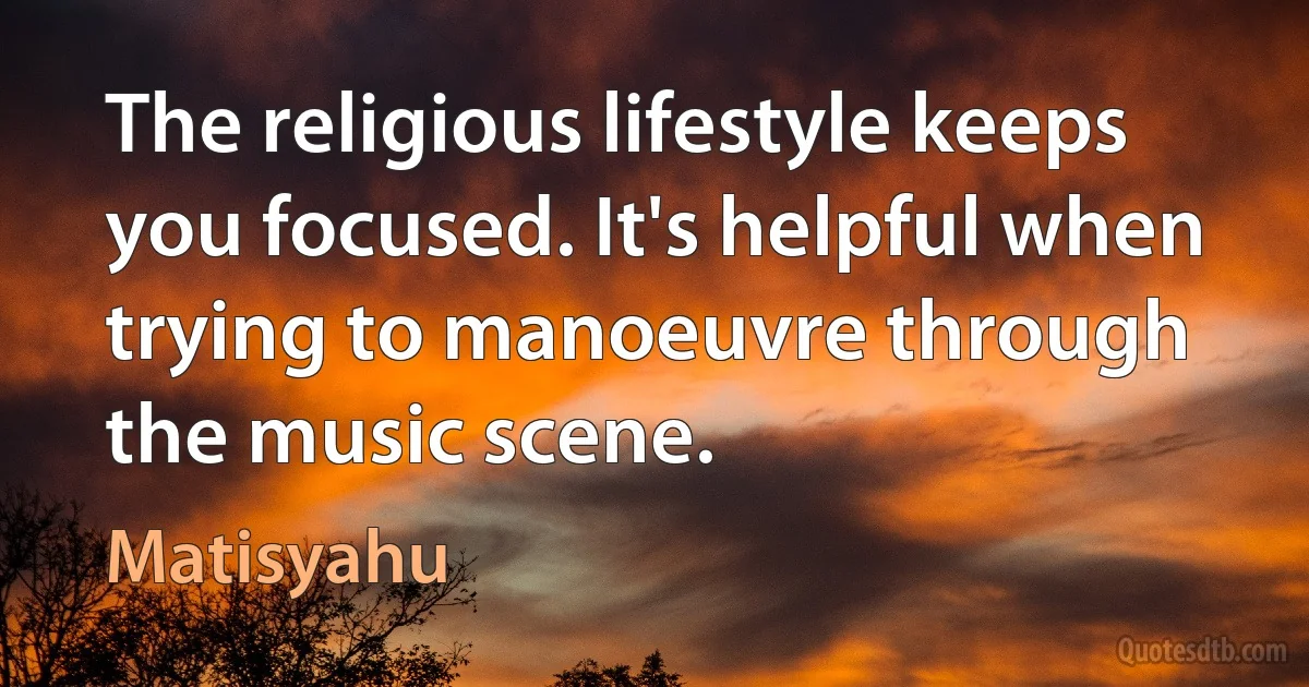 The religious lifestyle keeps you focused. It's helpful when trying to manoeuvre through the music scene. (Matisyahu)