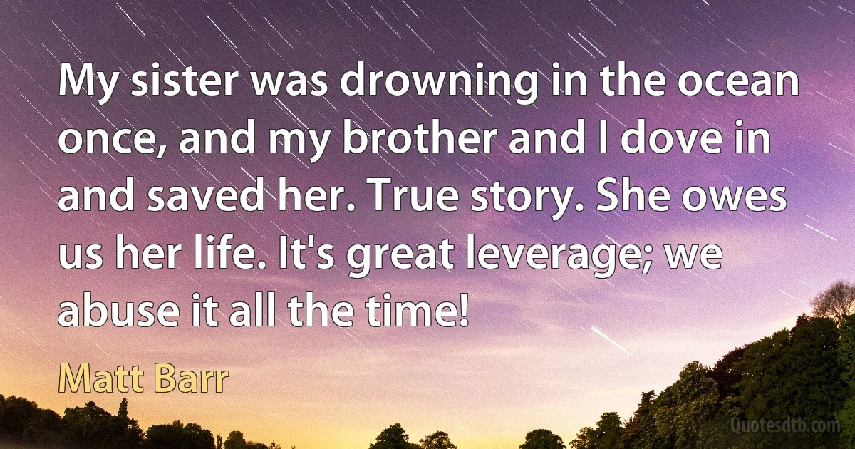 My sister was drowning in the ocean once, and my brother and I dove in and saved her. True story. She owes us her life. It's great leverage; we abuse it all the time! (Matt Barr)