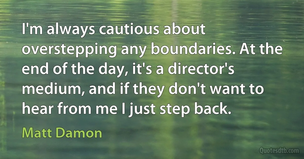 I'm always cautious about overstepping any boundaries. At the end of the day, it's a director's medium, and if they don't want to hear from me I just step back. (Matt Damon)