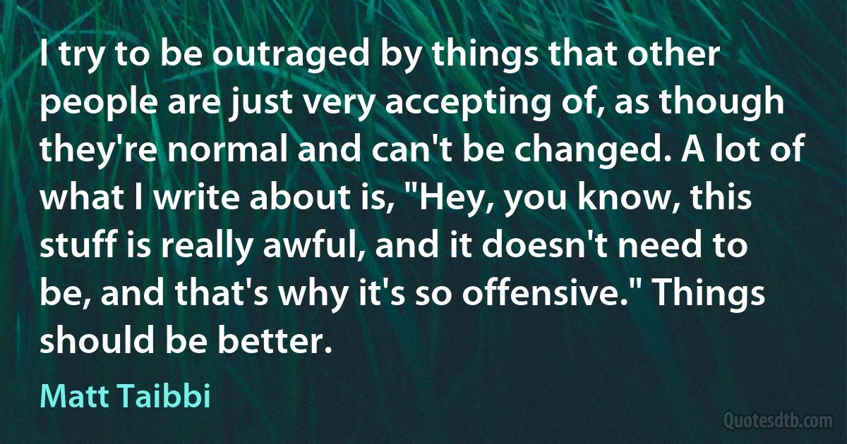 I try to be outraged by things that other people are just very accepting of, as though they're normal and can't be changed. A lot of what I write about is, "Hey, you know, this stuff is really awful, and it doesn't need to be, and that's why it's so offensive." Things should be better. (Matt Taibbi)