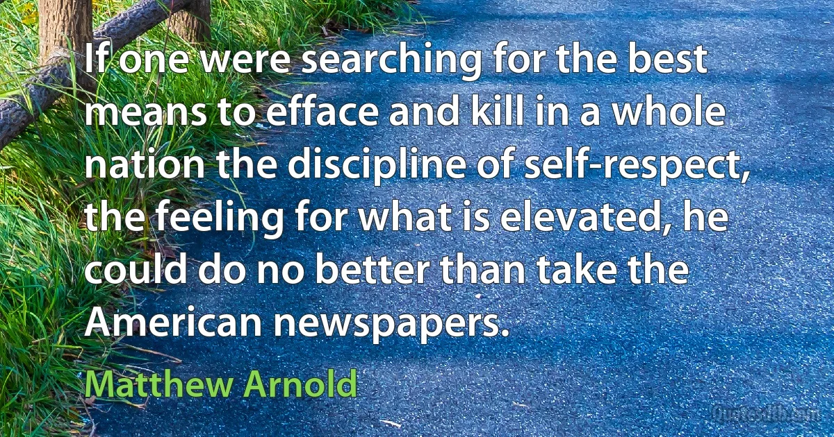 If one were searching for the best means to efface and kill in a whole nation the discipline of self-respect, the feeling for what is elevated, he could do no better than take the American newspapers. (Matthew Arnold)